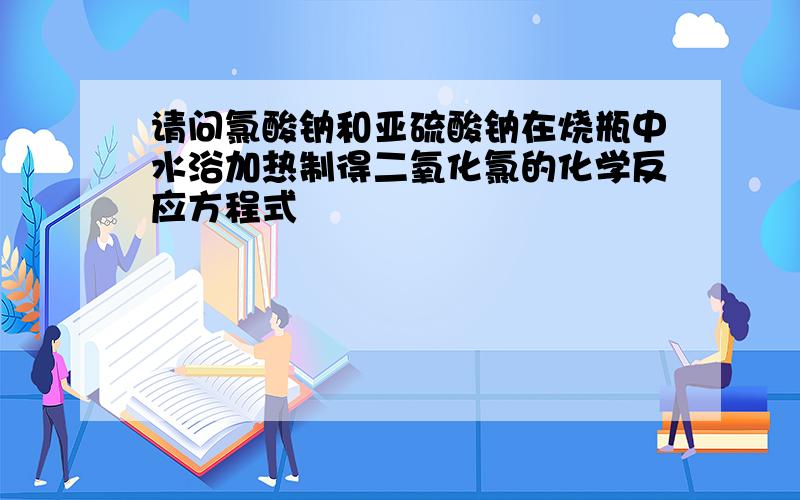 请问氯酸钠和亚硫酸钠在烧瓶中水浴加热制得二氧化氯的化学反应方程式