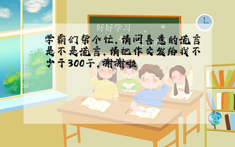 学霸们帮个忙，请问善意的谎言是不是谎言，请把作文发给我不少于300子，谢谢啦