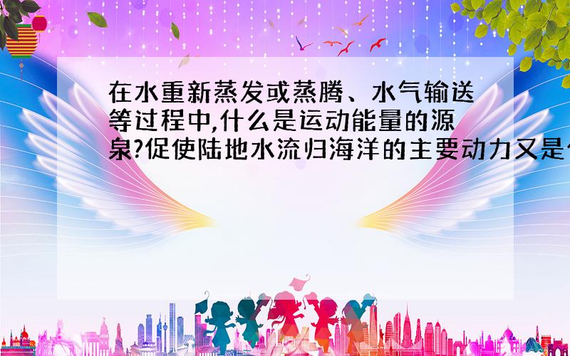 在水重新蒸发或蒸腾、水气输送等过程中,什么是运动能量的源泉?促使陆地水流归海洋的主要动力又是什么