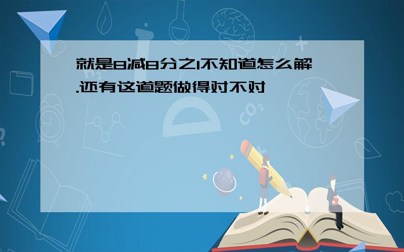 就是8减8分之1不知道怎么解.还有这道题做得对不对