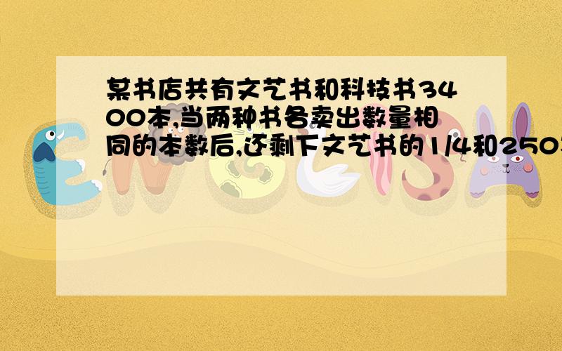 某书店共有文艺书和科技书3400本,当两种书各卖出数量相同的本数后,还剩下文艺书的1/4和250本科技书,