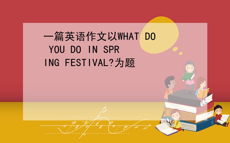 一篇英语作文以WHAT DO YOU DO IN SPRING FESTIVAL?为题