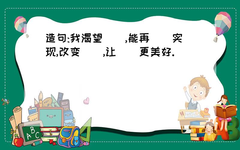 造句:我渴望（）,能再（）实现,改变（）,让（）更美好.