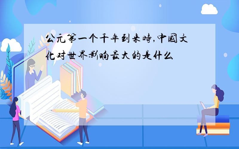 公元第一个千年到来时,中国文化对世界影响最大的是什么