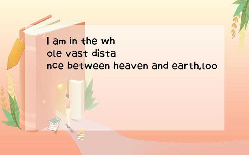 I am in the whole vast distance between heaven and earth,loo