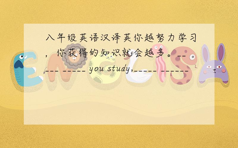 八年级英语汉译英你越努力学习，你获得的知识就会越多。_____ _____ you study,_____ ______