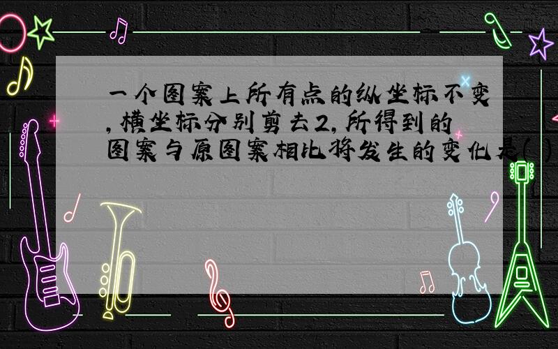 一个图案上所有点的纵坐标不变,横坐标分别剪去2,所得到的图案与原图案相比将发生的变化是( )