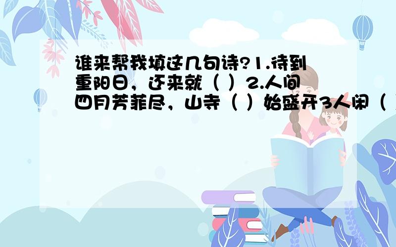 谁来帮我填这几句诗?1.待到重阳日，还来就（ ）2.人间四月芳菲尽，山寺（ ）始盛开3人闲（ ）落，夜静春山空