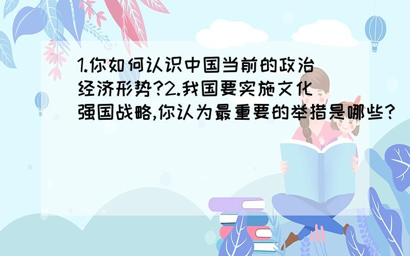 1.你如何认识中国当前的政治经济形势?2.我国要实施文化强国战略,你认为最重要的举措是哪些?