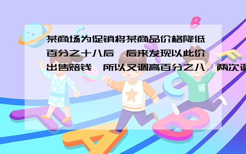 某商场为促销将某商品价格降低百分之十八后,后来发现以此价出售赔钱,所以又调高百分之八,两次调价后的价格为177.12元,