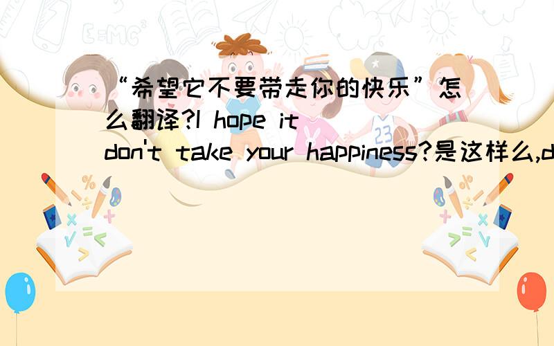 “希望它不要带走你的快乐”怎么翻译?I hope it don't take your happiness?是这样么,d