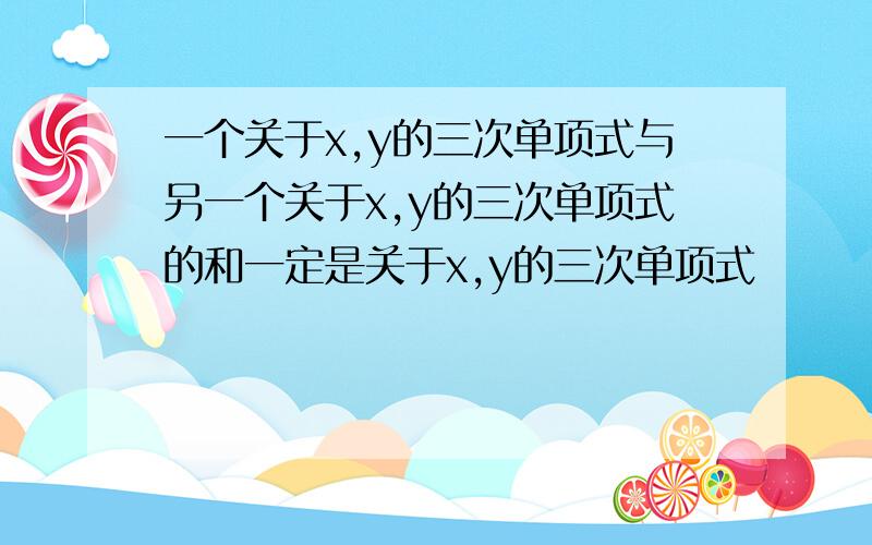 一个关于x,y的三次单项式与另一个关于x,y的三次单项式的和一定是关于x,y的三次单项式