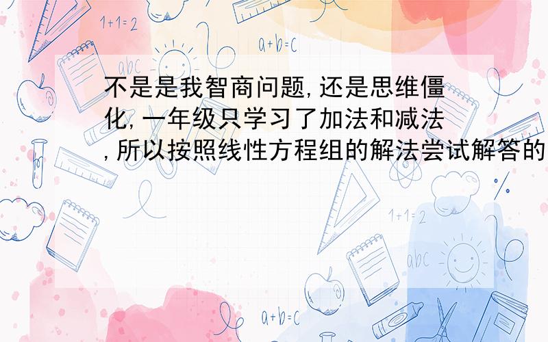 不是是我智商问题,还是思维僵化,一年级只学习了加法和减法,所以按照线性方程组的解法尝试解答的结果是不定解,郁闷!