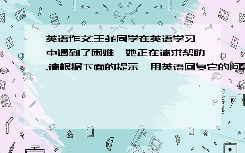 英语作文:王菲同学在英语学习中遇到了困难,她正在请求帮助.请根据下面的提示,用英语回复它的问题,80左右