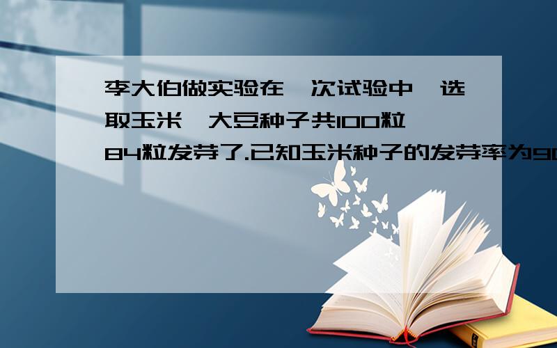 李大伯做实验在一次试验中,选取玉米、大豆种子共100粒,84粒发芽了.已知玉米种子的发芽率为90％大豆的发芽率低于玉米相