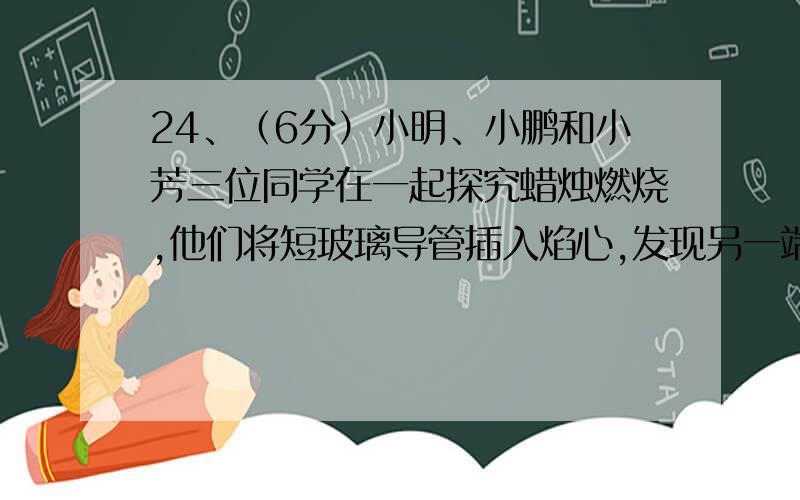 24、（6分）小明、小鹏和小芳三位同学在一起探究蜡烛燃烧,他们将短玻璃导管插入焰心,发现另一端也可以点燃.