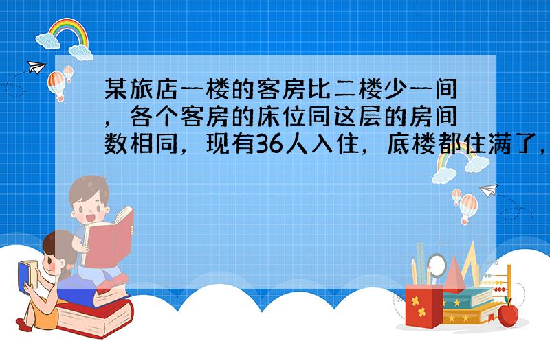 某旅店一楼的客房比二楼少一间，各个客房的床位同这层的房间数相同，现有36人入住，底楼都住满了，二楼也只剩下一间空房，则二