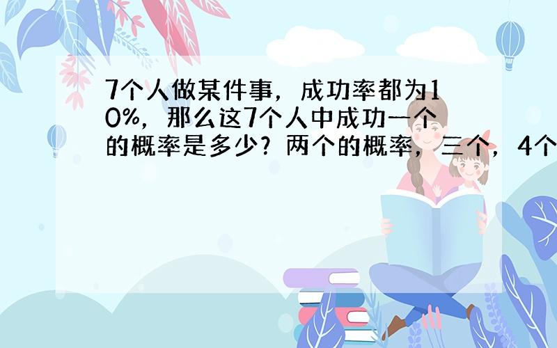 7个人做某件事，成功率都为10%，那么这7个人中成功一个的概率是多少？两个的概率，三个，4个，5个，6个，7个的概率分别