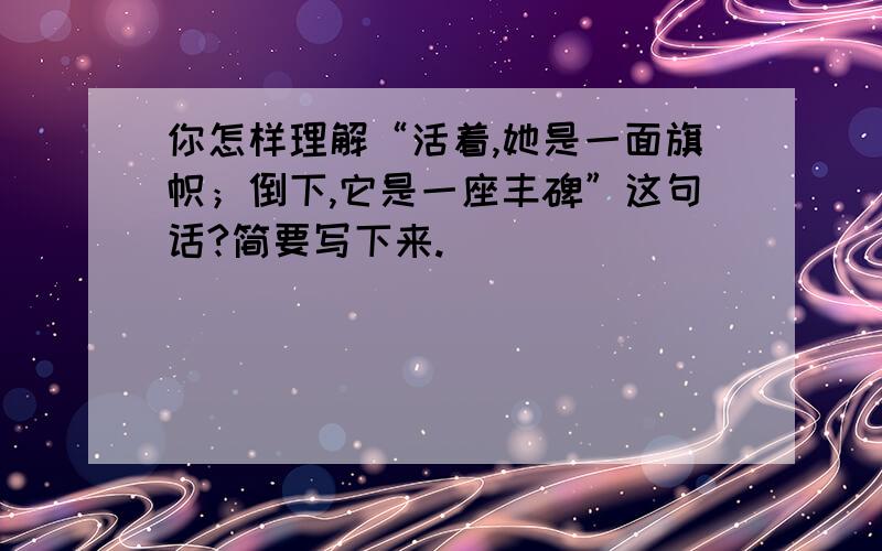 你怎样理解“活着,她是一面旗帜；倒下,它是一座丰碑”这句话?简要写下来.