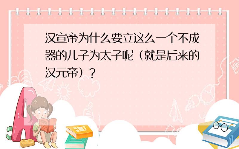 汉宣帝为什么要立这么一个不成器的儿子为太子呢（就是后来的汉元帝）?