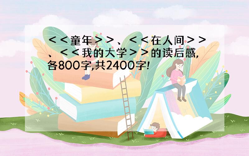 ＜＜童年＞＞、＜＜在人间＞＞、＜＜我的大学＞＞的读后感,各800字,共2400字!