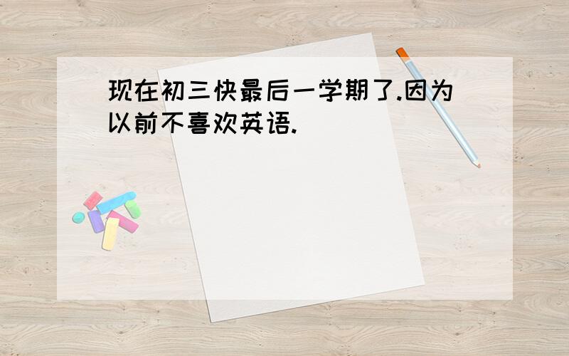 现在初三快最后一学期了.因为以前不喜欢英语.