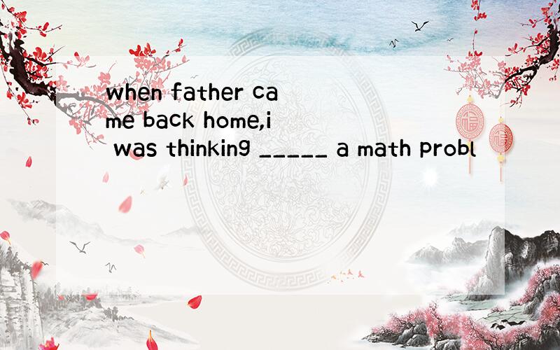 when father came back home,i was thinking _____ a math probl