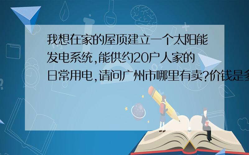 我想在家的屋顶建立一个太阳能发电系统,能供约20户人家的日常用电,请问广州市哪里有卖?价钱是多少?