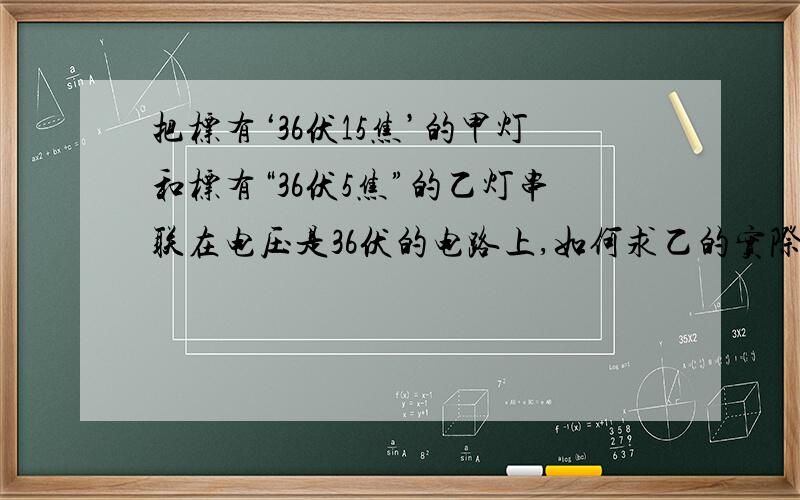 把标有‘36伏15焦’的甲灯和标有“36伏5焦”的乙灯串联在电压是36伏的电路上,如何求乙的实际功率