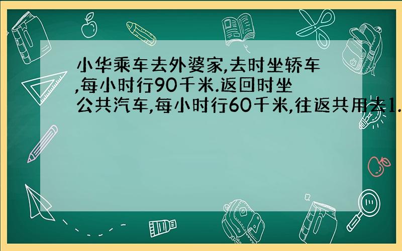 小华乘车去外婆家,去时坐轿车,每小时行90千米.返回时坐公共汽车,每小时行60千米,往返共用去1.4小时,小