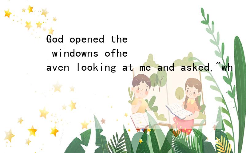 God opened the windowns ofheaven looking at me and asked,