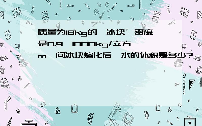 质量为18kg的一冰块,密度是0.9*1000kg/立方m,问冰块熔化后,水的体积是多少?