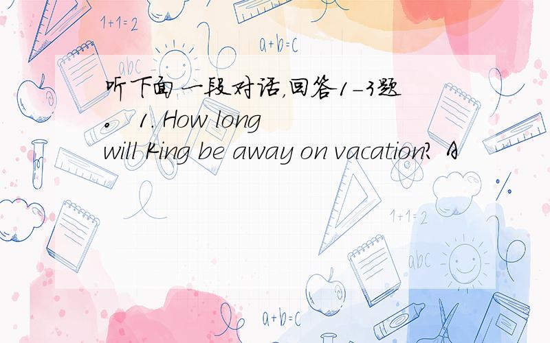 听下面一段对话，回答1-3题。 1. How long will King be away on vacation? A