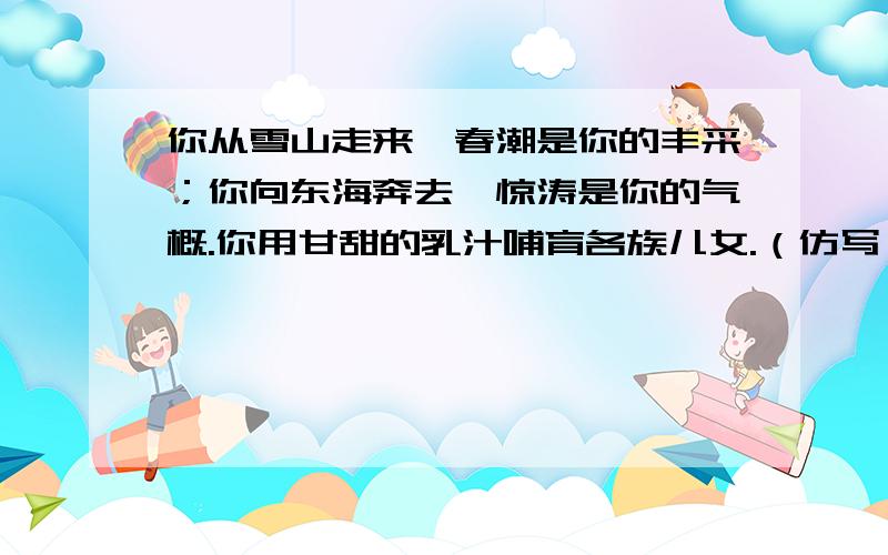 你从雪山走来,春潮是你的丰采；你向东海奔去,惊涛是你的气概.你用甘甜的乳汁哺育各族儿女.（仿写）