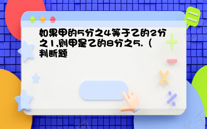 如果甲的5分之4等于乙的2分之1,则甲是乙的8分之5.（判断题