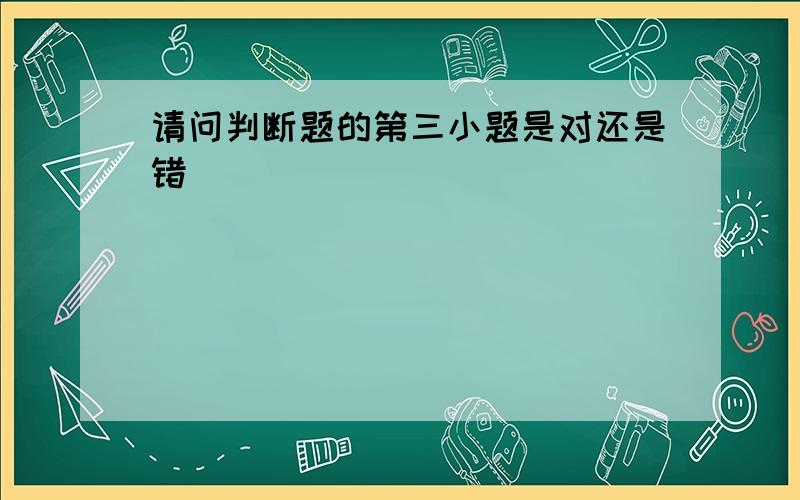 请问判断题的第三小题是对还是错