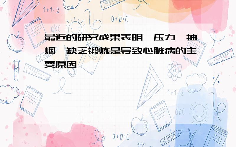 最近的研究成果表明,压力、抽烟、缺乏锻炼是导致心脏病的主要原因