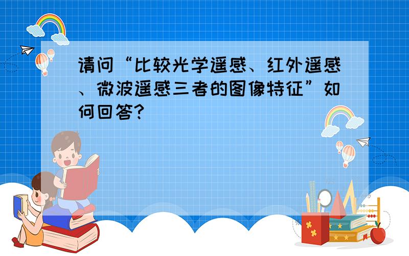 请问“比较光学遥感、红外遥感、微波遥感三者的图像特征”如何回答?