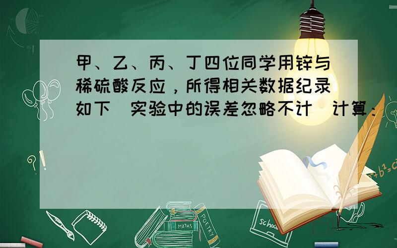 甲、乙、丙、丁四位同学用锌与稀硫酸反应，所得相关数据纪录如下（实验中的误差忽略不计）计算：（1）甲同学加入锌的质量x；（