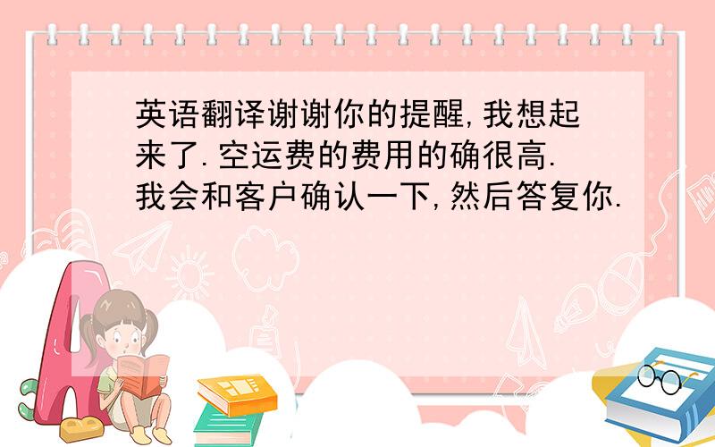 英语翻译谢谢你的提醒,我想起来了.空运费的费用的确很高.我会和客户确认一下,然后答复你.