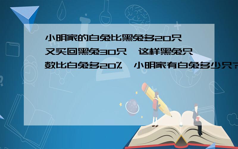 小明家的白兔比黑兔多20只,又买回黑兔30只,这样黑兔只数比白兔多20%,小明家有白兔多少只?