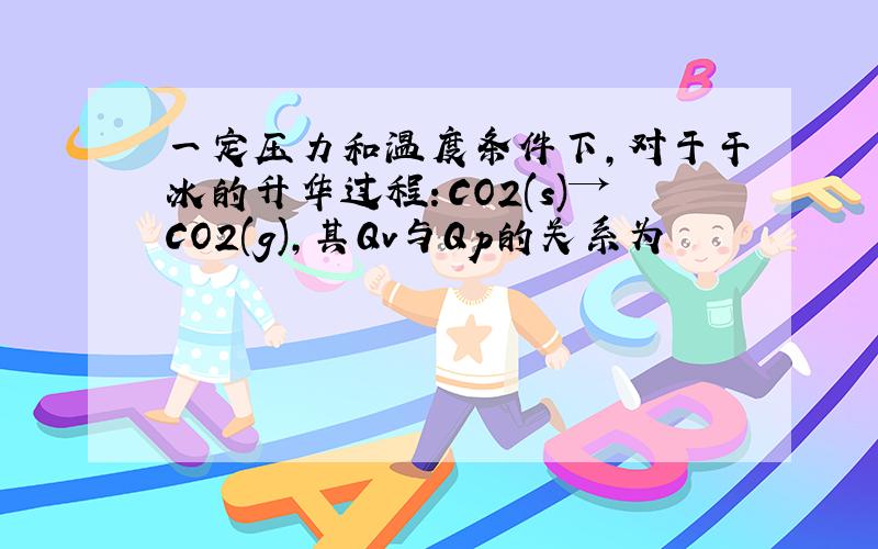 一定压力和温度条件下,对于干冰的升华过程：CO2(s)→CO2(g),其Qv与Qp的关系为