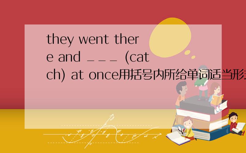 they went there and ___ (catch) at once用括号内所给单词适当形式填空