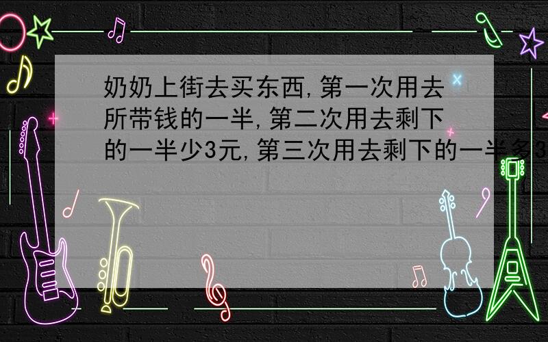 奶奶上街去买东西,第一次用去所带钱的一半,第二次用去剩下的一半少3元,第三次用去剩下的一半多3元,第四次用去剩下的一半多