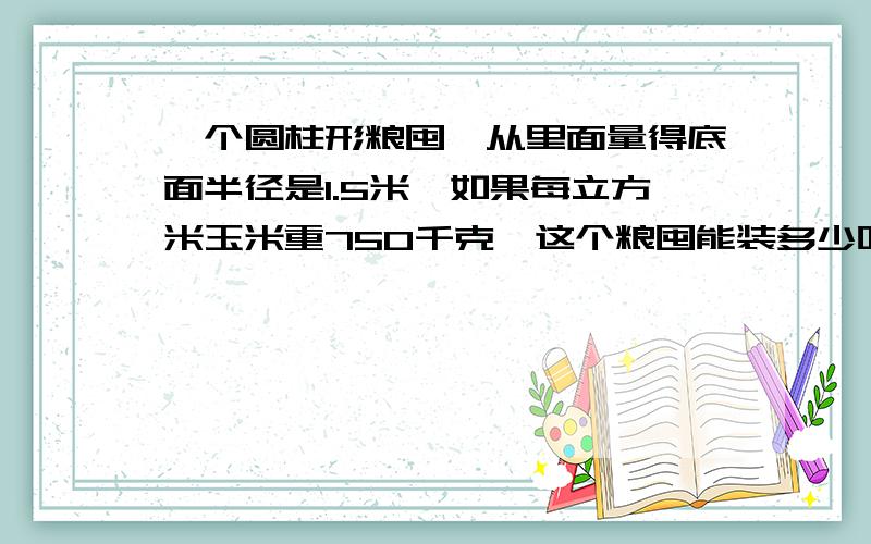 一个圆柱形粮囤,从里面量得底面半径是1.5米,如果每立方米玉米重750千克,这个粮囤能装多少吨玉米