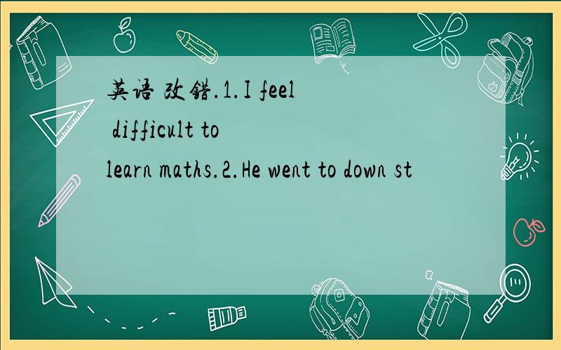 英语 改错.1.I feel difficult to learn maths.2.He went to down st