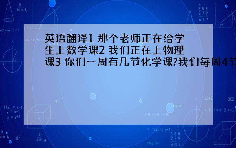 英语翻译1 那个老师正在给学生上数学课2 我们正在上物理课3 你们一周有几节化学课?我们每周4节化学课.4 每节课有多分