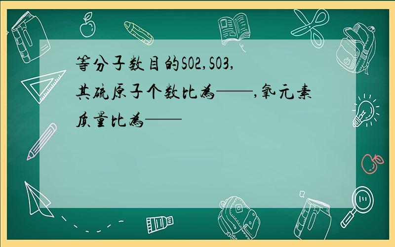 等分子数目的SO2,SO3,其硫原子个数比为——,氧元素质量比为——