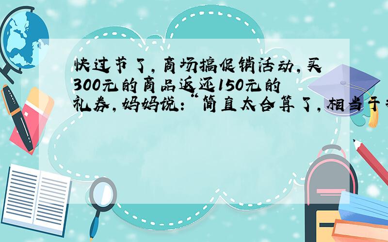 快过节了，商场搞促销活动，买300元的商品返还150元的礼券，妈妈说：“简直太合算了，相当于打五折！我们快去买吧！”妈妈