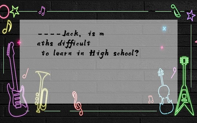 ----Jack, is maths difficult to learn in High school?